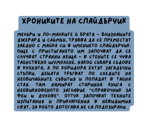 Хрониките на спайдъруик Мелъри и по малките й братя близнаците Джерард и Саймън трябва да се преместят заедно с майка си в имението Спайдъруик Още с пристигането им започват да се случват странни неща в стените се чува тайнствено шумолене някой събаря съдове в кухнята а по коридора ехтят загадъчни стъпки Децата тръгват по следите на необичайните събития и попадат в тайна стая Там намират старинна книга с необикновеното заглавие Справочник за феи и духове Оттук започват техните изпитания и приключения в невидимия свят за който дотогава не са подозирали